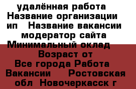 удалённая работа › Название организации ­ ип › Название вакансии ­ модератор сайта › Минимальный оклад ­ 39 500 › Возраст от ­ 18 - Все города Работа » Вакансии   . Ростовская обл.,Новочеркасск г.